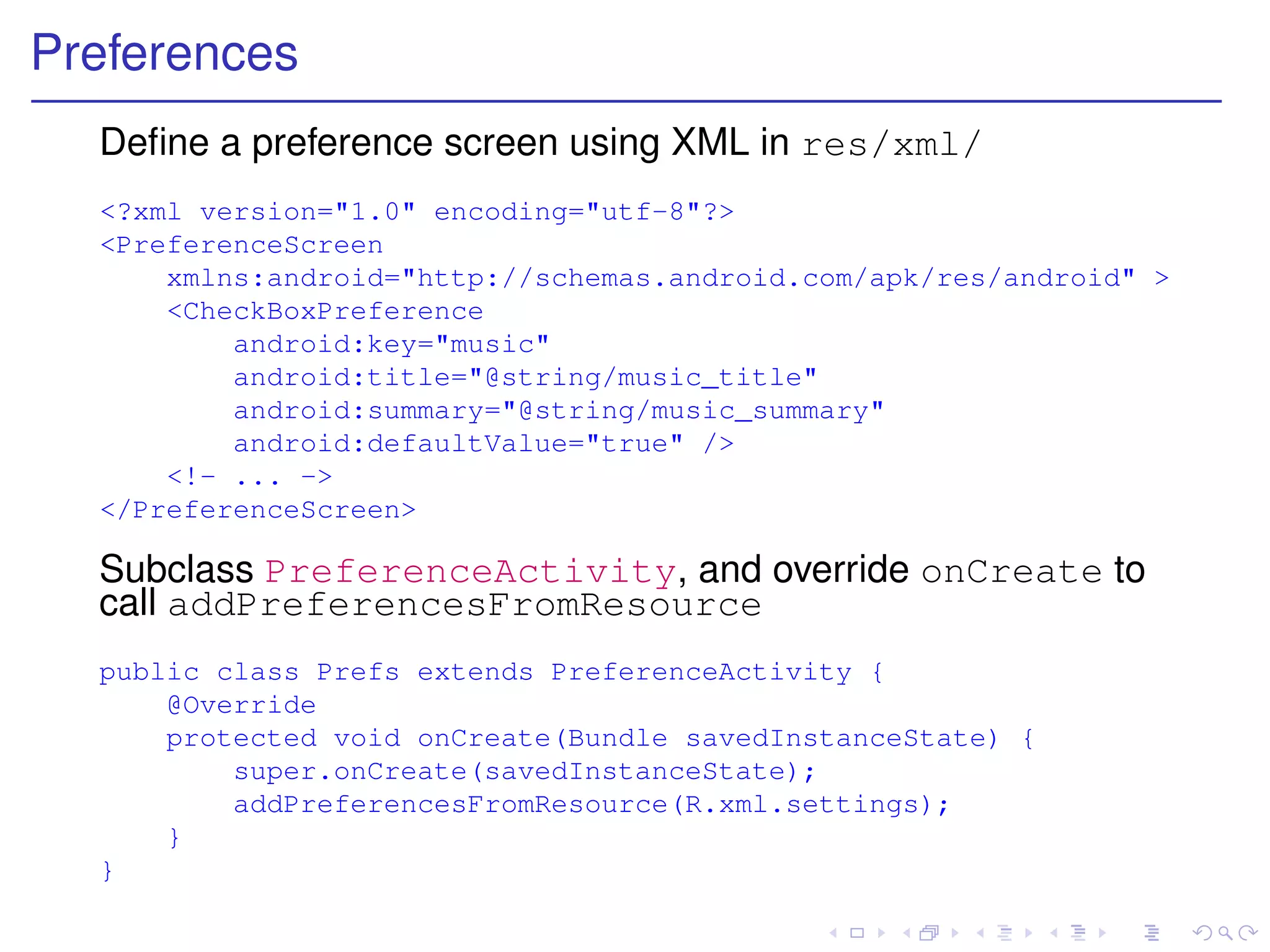 Preferences
  Deﬁne a preference screen using XML in res/xml/
  <?xml version="1.0" encoding="utf-8"?>
  <PreferenceScreen
      xmlns:android="http://schemas.android.com/apk/res/android" >
      <CheckBoxPreference
          android:key="music"
          android:title="@string/music_title"
          android:summary="@string/music_summary"
          android:defaultValue="true" />
      <!- ... ->
  </PreferenceScreen>

  Subclass PreferenceActivity, and override onCreate to
  call addPreferencesFromResource
  public class Prefs extends PreferenceActivity {
      @Override
      protected void onCreate(Bundle savedInstanceState) {
          super.onCreate(savedInstanceState);
          addPreferencesFromResource(R.xml.settings);
      }
  }
 