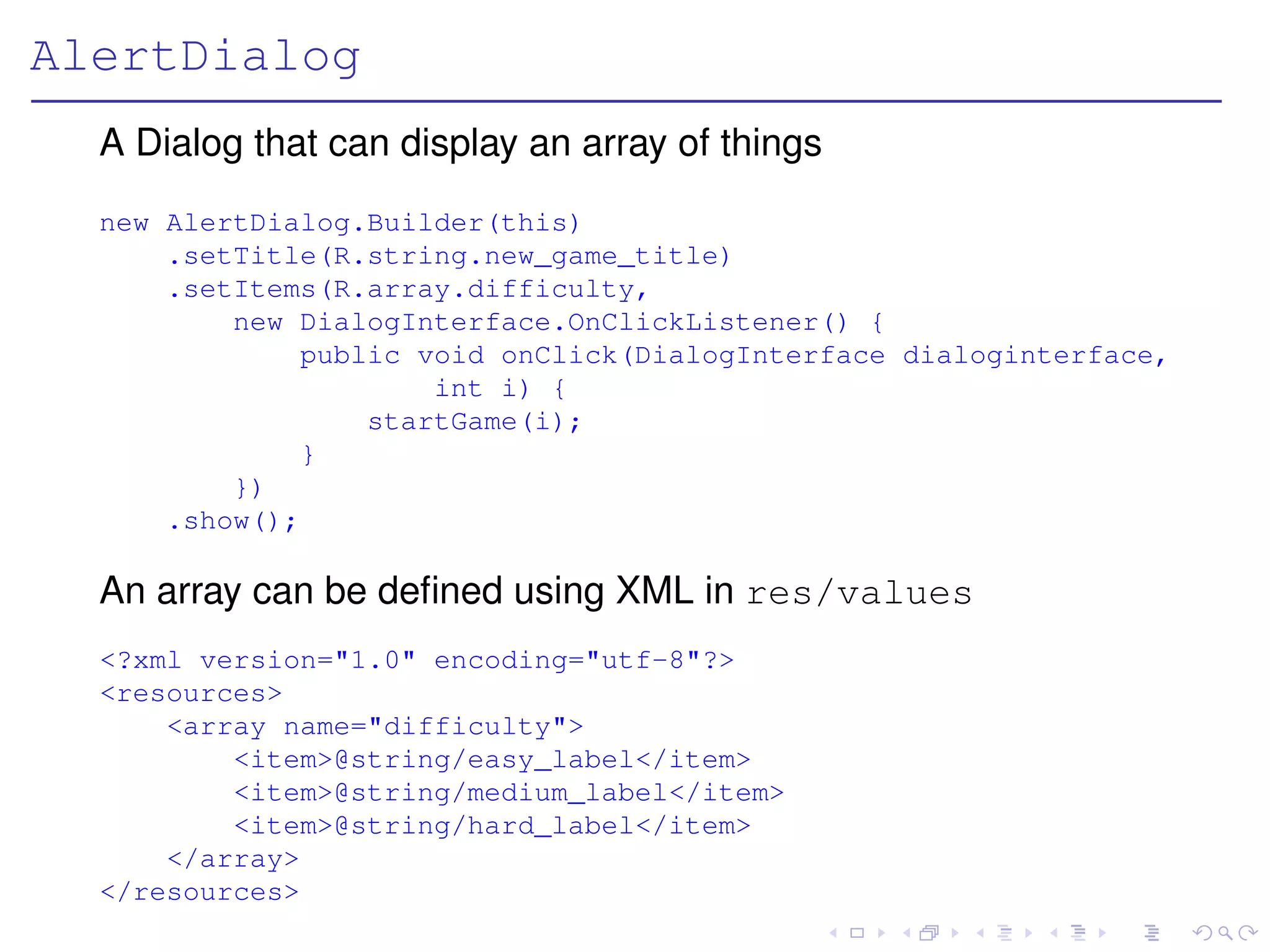 AlertDialog
  A Dialog that can display an array of things
  new AlertDialog.Builder(this)
      .setTitle(R.string.new_game_title)
      .setItems(R.array.difficulty,
          new DialogInterface.OnClickListener() {
              public void onClick(DialogInterface dialoginterface,
                      int i) {
                  startGame(i);
              }
          })
      .show();

  An array can be deﬁned using XML in res/values
  <?xml version="1.0" encoding="utf-8"?>
  <resources>
      <array name="difficulty">
          <item>@string/easy_label</item>
          <item>@string/medium_label</item>
          <item>@string/hard_label</item>
      </array>
  </resources>
 