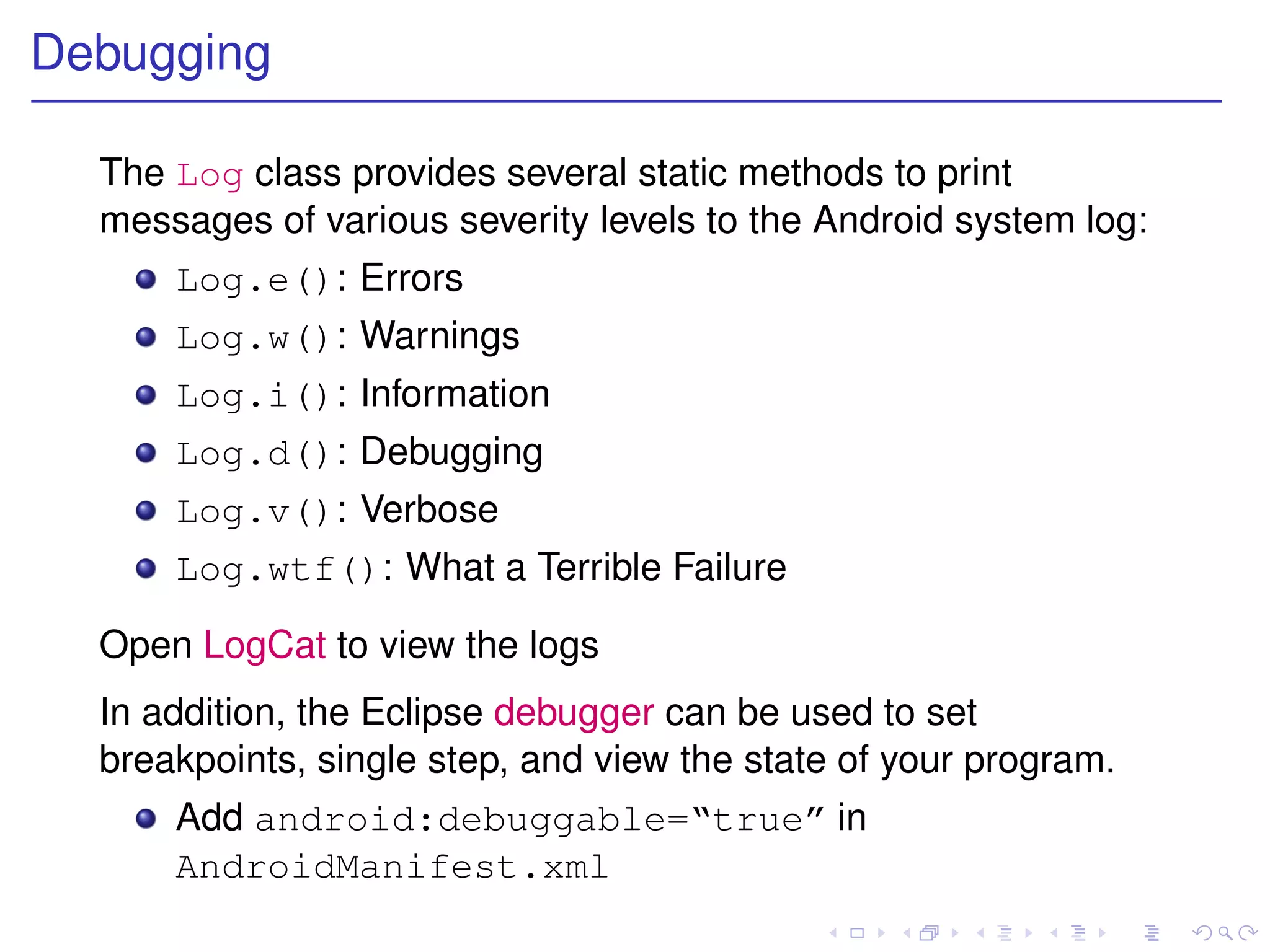 Debugging

  The Log class provides several static methods to print
  messages of various severity levels to the Android system log:
      Log.e(): Errors
      Log.w(): Warnings
      Log.i(): Information
      Log.d(): Debugging
      Log.v(): Verbose
      Log.wtf(): What a Terrible Failure

  Open LogCat to view the logs
  In addition, the Eclipse debugger can be used to set
  breakpoints, single step, and view the state of your program.
      Add android:debuggable=“true” in
      AndroidManifest.xml
 