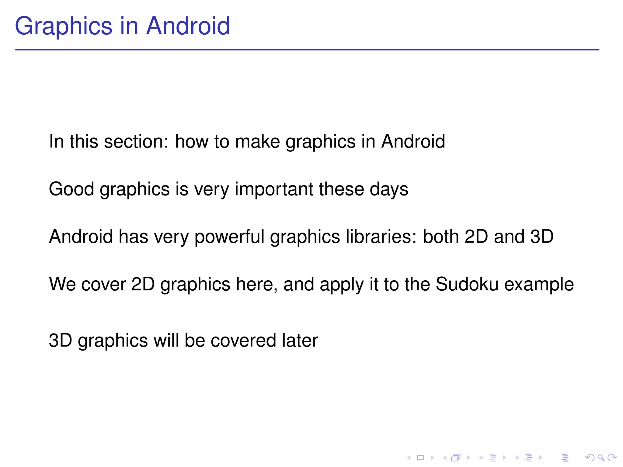Graphics in Android



  In this section: how to make graphics in Android

  Good graphics is very important these days

  Android has very powerful graphics libraries: both 2D and 3D

  We cover 2D graphics here, and apply it to the Sudoku example


  3D graphics will be covered later
 