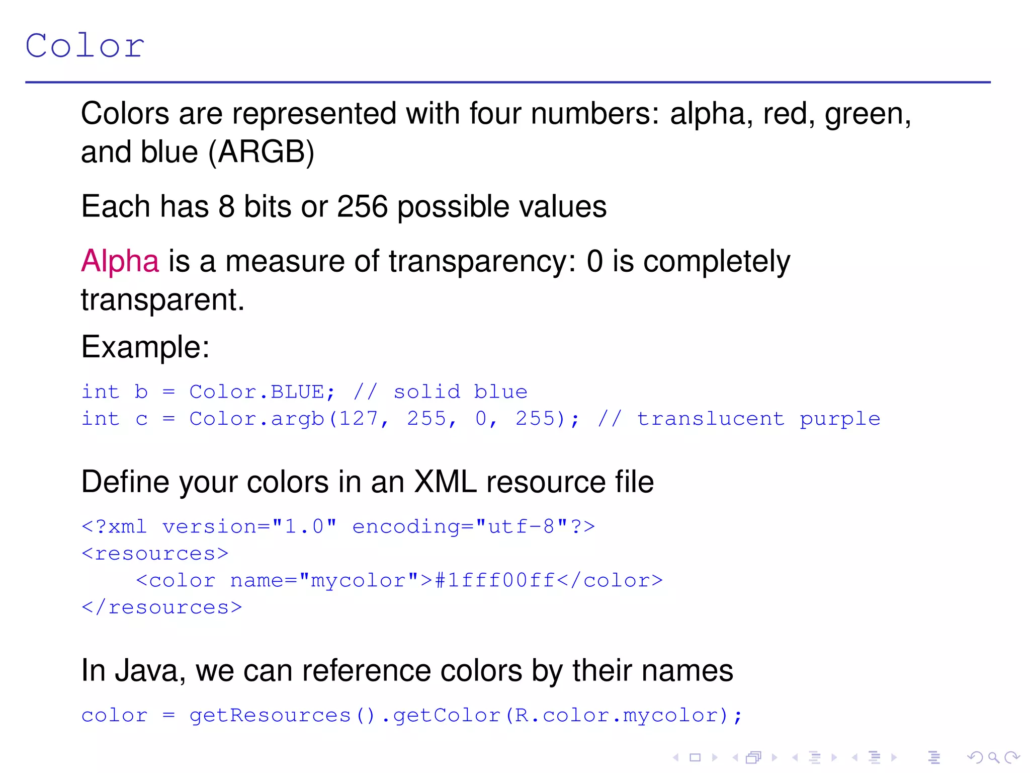 Color
  Colors are represented with four numbers: alpha, red, green,
  and blue (ARGB)
  Each has 8 bits or 256 possible values
  Alpha is a measure of transparency: 0 is completely
  transparent.
  Example:
  int b = Color.BLUE; // solid blue
  int c = Color.argb(127, 255, 0, 255); // translucent purple

  Deﬁne your colors in an XML resource ﬁle
  <?xml version="1.0" encoding="utf-8"?>
  <resources>
      <color name="mycolor">#1fff00ff</color>
  </resources>

  In Java, we can reference colors by their names
  color = getResources().getColor(R.color.mycolor);
 