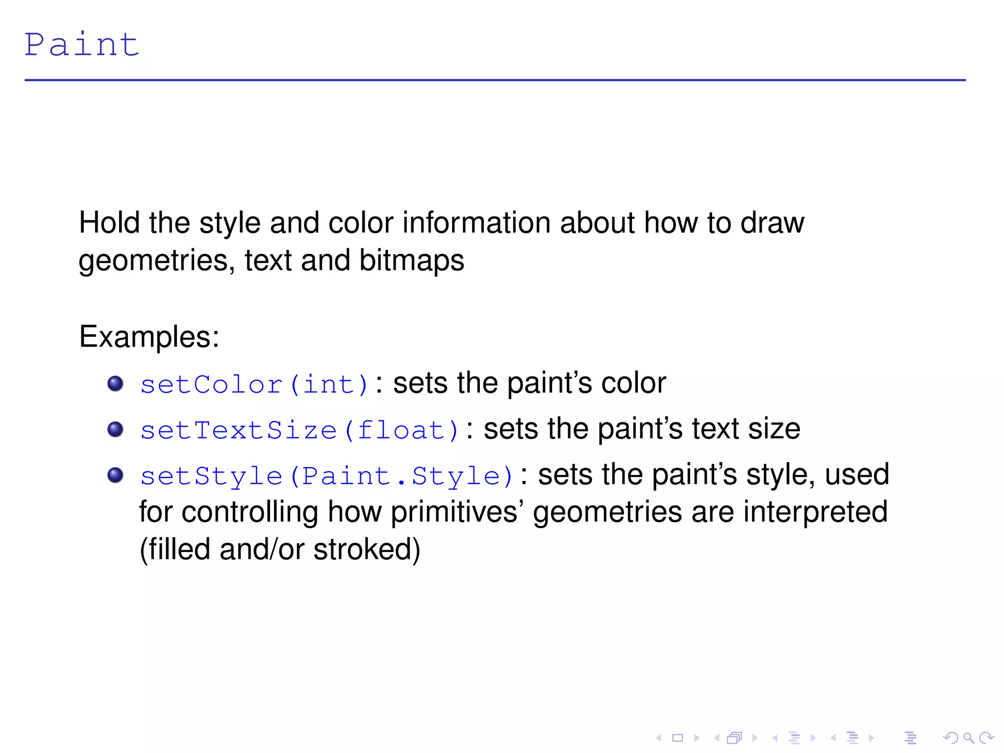 Paint



  Hold the style and color information about how to draw
  geometries, text and bitmaps

  Examples:
      setColor(int): sets the paint’s color
      setTextSize(float): sets the paint’s text size
      setStyle(Paint.Style): sets the paint’s style, used
      for controlling how primitives’ geometries are interpreted
      (ﬁlled and/or stroked)
 