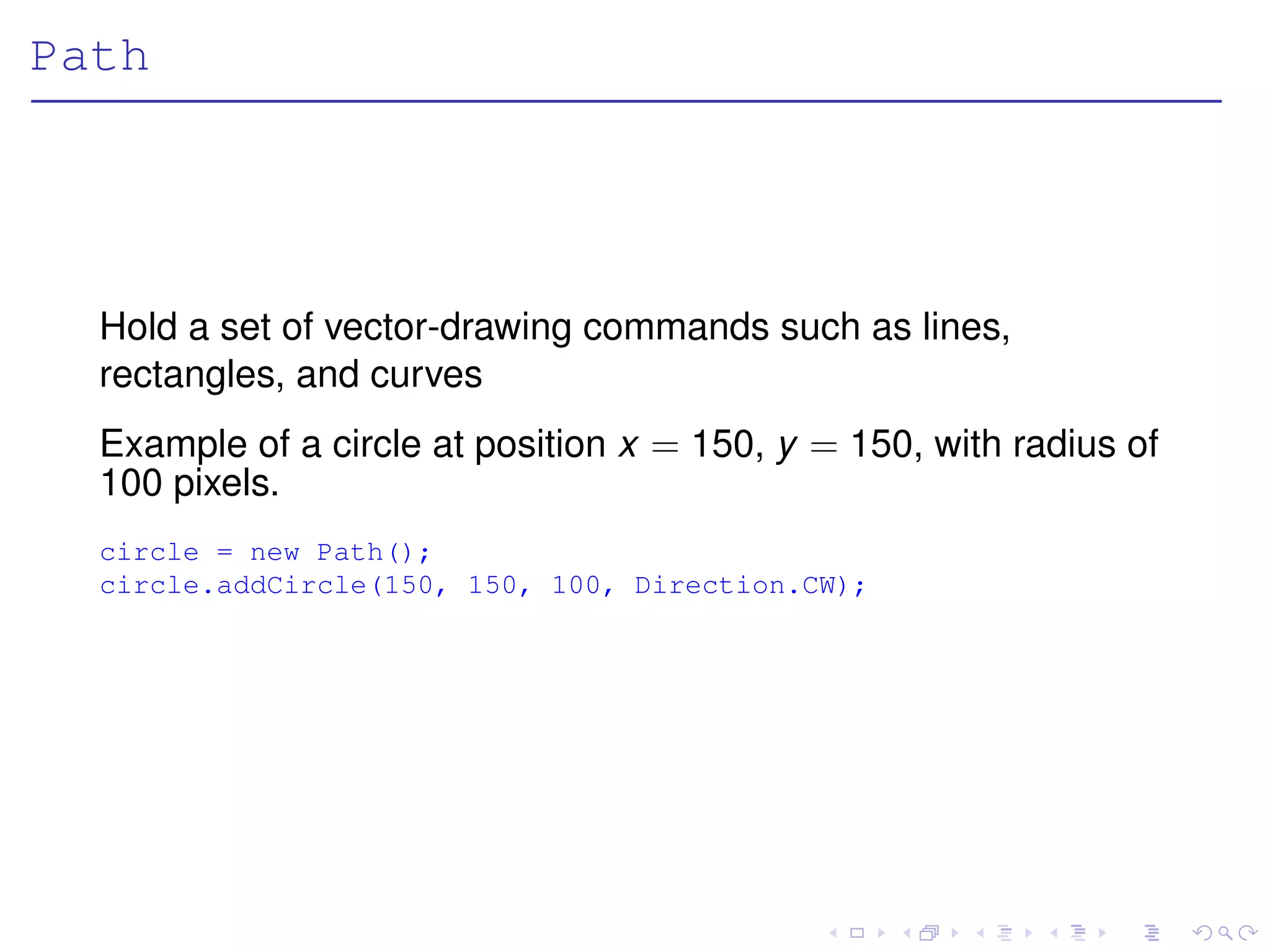 Path




  Hold a set of vector-drawing commands such as lines,
  rectangles, and curves
  Example of a circle at position x = 150, y = 150, with radius of
  100 pixels.
  circle = new Path();
  circle.addCircle(150, 150, 100, Direction.CW);
 