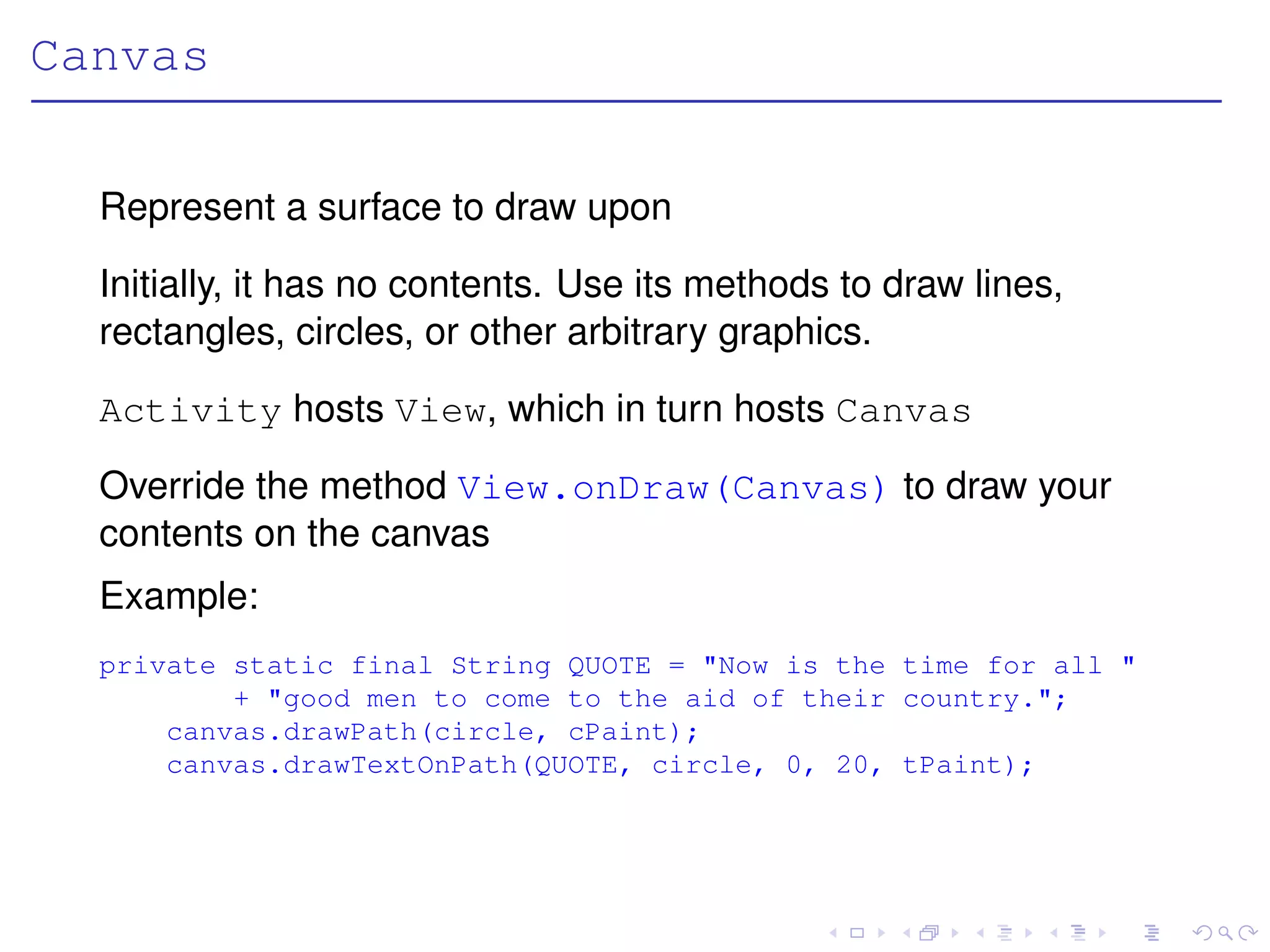 Canvas

  Represent a surface to draw upon

  Initially, it has no contents. Use its methods to draw lines,
  rectangles, circles, or other arbitrary graphics.

  Activity hosts View, which in turn hosts Canvas

  Override the method View.onDraw(Canvas) to draw your
  contents on the canvas
  Example:
  private static final String QUOTE = "Now is the time for all "
          + "good men to come to the aid of their country.";
      canvas.drawPath(circle, cPaint);
      canvas.drawTextOnPath(QUOTE, circle, 0, 20, tPaint);
 