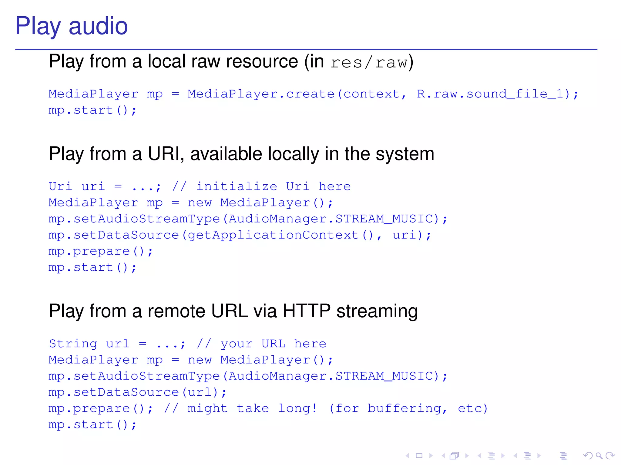 Play audio
  Play from a local raw resource (in res/raw)
  MediaPlayer mp = MediaPlayer.create(context, R.raw.sound_file_1);
  mp.start();


  Play from a URI, available locally in the system
  Uri uri = ...; // initialize Uri here
  MediaPlayer mp = new MediaPlayer();
  mp.setAudioStreamType(AudioManager.STREAM_MUSIC);
  mp.setDataSource(getApplicationContext(), uri);
  mp.prepare();
  mp.start();


  Play from a remote URL via HTTP streaming
  String url = ...; // your URL here
  MediaPlayer mp = new MediaPlayer();
  mp.setAudioStreamType(AudioManager.STREAM_MUSIC);
  mp.setDataSource(url);
  mp.prepare(); // might take long! (for buffering, etc)
  mp.start();
 