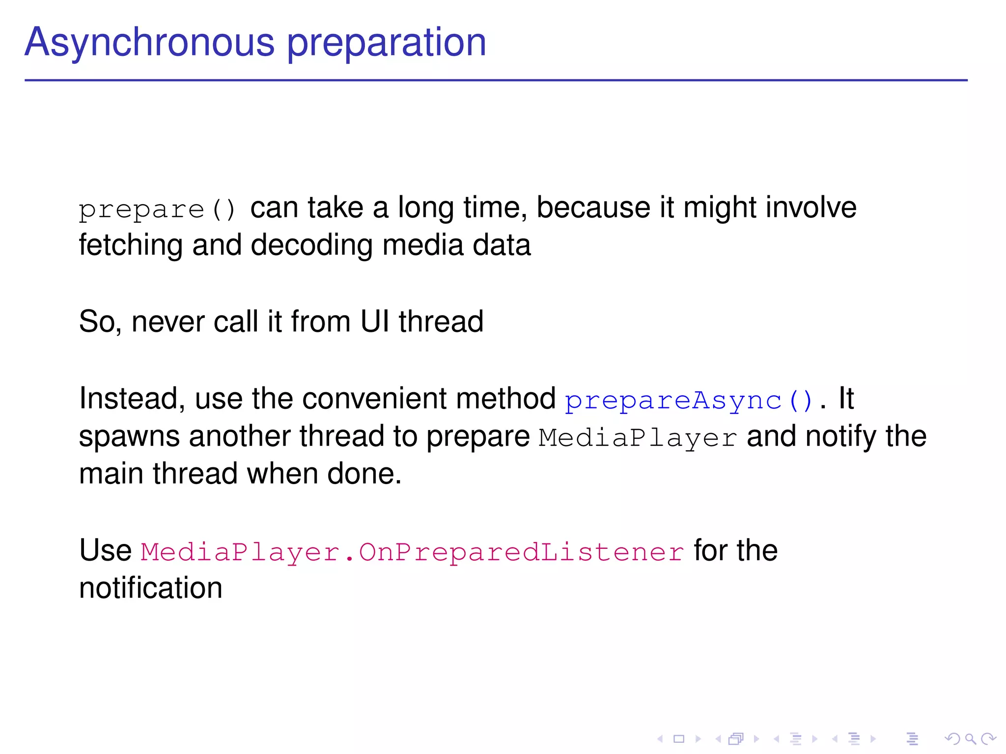 Asynchronous preparation



  prepare() can take a long time, because it might involve
  fetching and decoding media data

  So, never call it from UI thread

  Instead, use the convenient method prepareAsync(). It
  spawns another thread to prepare MediaPlayer and notify the
  main thread when done.

  Use MediaPlayer.OnPreparedListener for the
  notiﬁcation
 