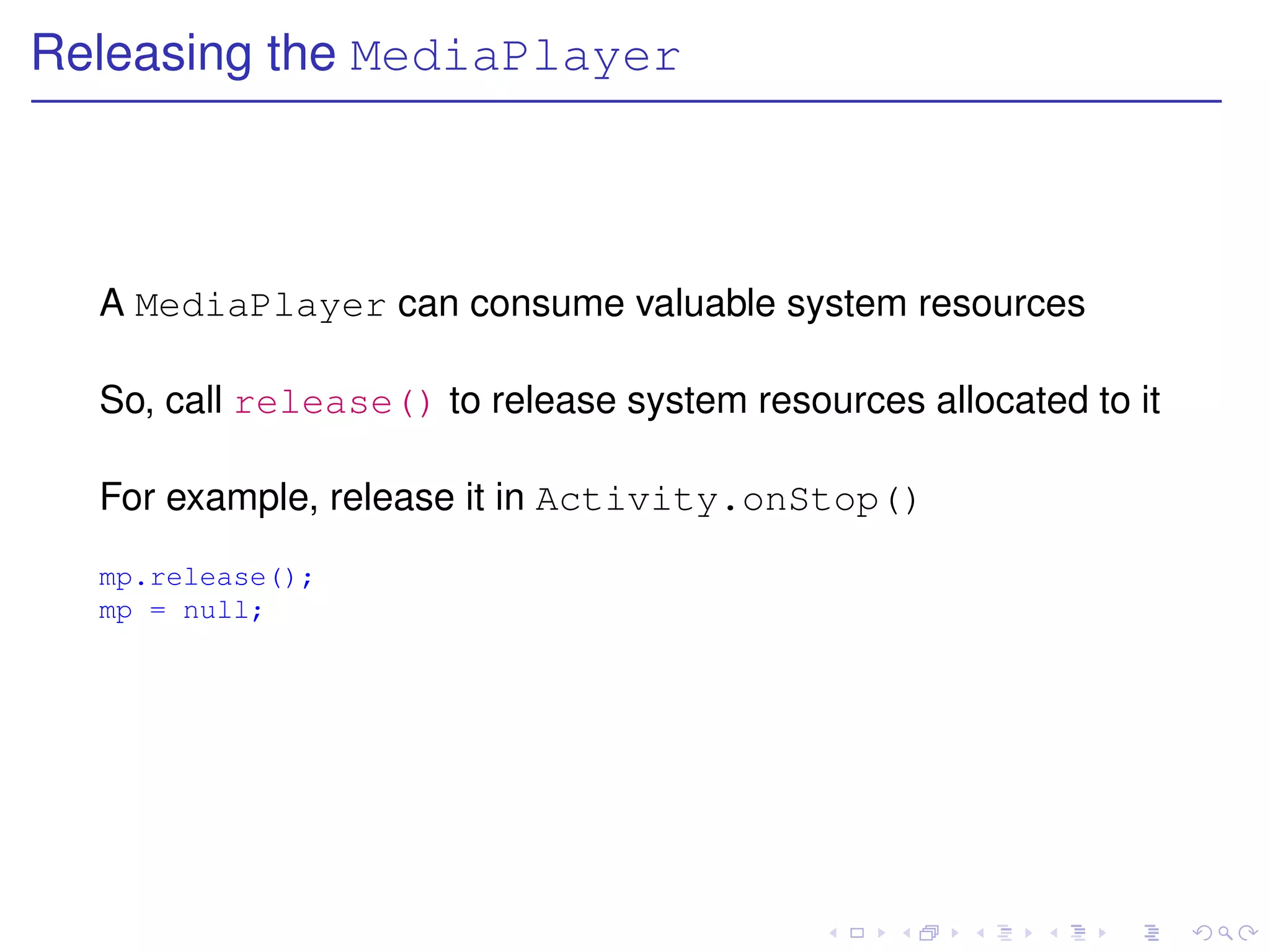 Releasing the MediaPlayer



  A MediaPlayer can consume valuable system resources

  So, call release() to release system resources allocated to it

  For example, release it in Activity.onStop()
  mp.release();
  mp = null;
 