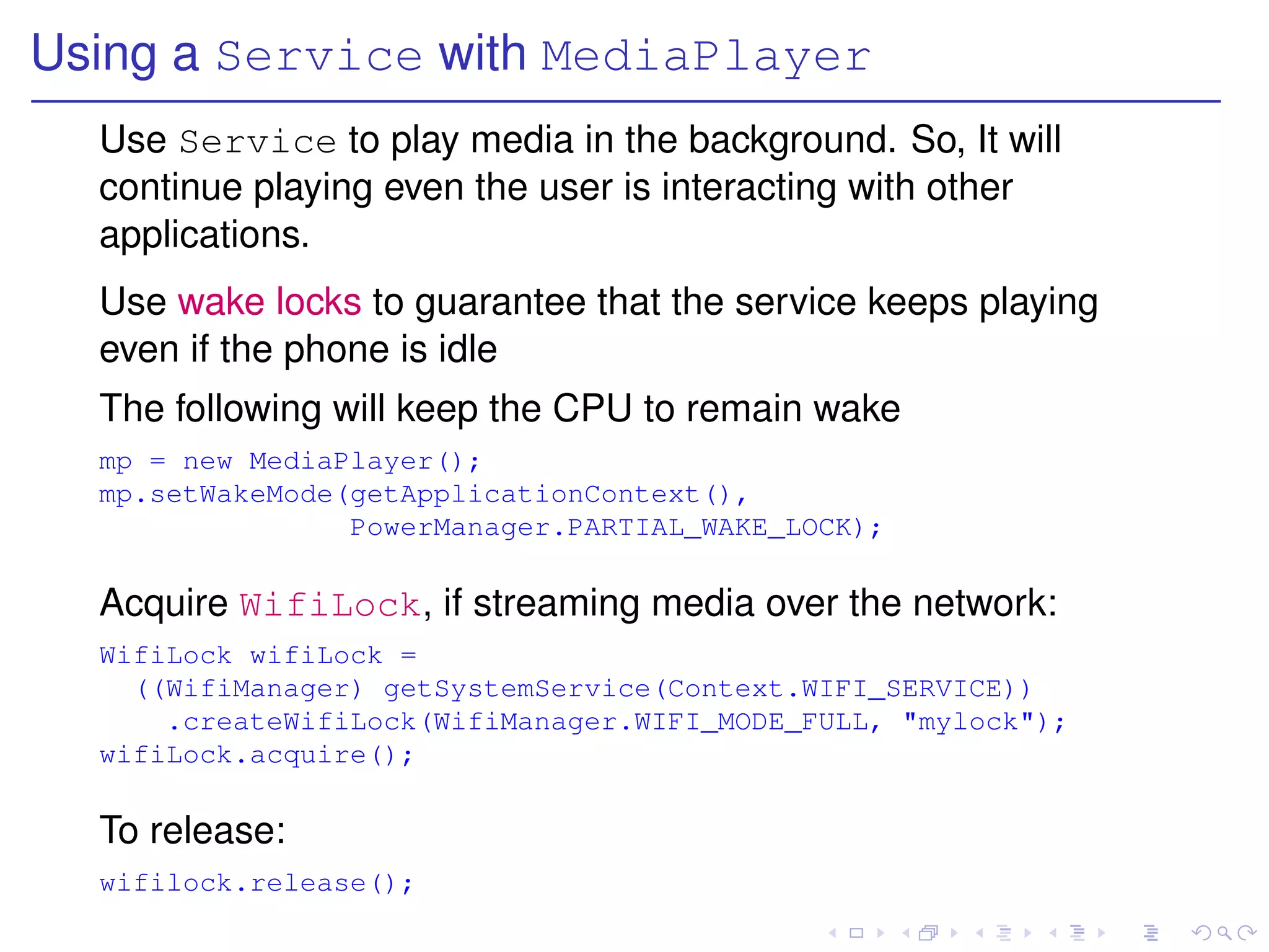Using a Service with MediaPlayer
  Use Service to play media in the background. So, It will
  continue playing even the user is interacting with other
  applications.
  Use wake locks to guarantee that the service keeps playing
  even if the phone is idle
  The following will keep the CPU to remain wake
  mp = new MediaPlayer();
  mp.setWakeMode(getApplicationContext(),
                 PowerManager.PARTIAL_WAKE_LOCK);

  Acquire WifiLock, if streaming media over the network:
  WifiLock wifiLock =
    ((WifiManager) getSystemService(Context.WIFI_SERVICE))
      .createWifiLock(WifiManager.WIFI_MODE_FULL, "mylock");
  wifiLock.acquire();

  To release:
  wifilock.release();
 