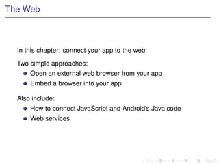 The Web



  In this chapter: connect your app to the web

  Two simple approaches:
      Open an external web browser from your app
      Embed a browser into your app

  Also include:
      How to connect JavaScript and Android’s Java code
      Web services
 