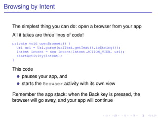 Browsing by Intent


   The simplest thing you can do: open a browser from your app
   All it takes are three lines of code!
   private void openBrowser() {
     Uri uri = Uri.parse(urlText.getText().toString());
     Intent intent = new Intent(Intent.ACTION_VIEW, uri);
     startActivity(intent);
   }

   This code
       pauses your app, and
       starts the Browser activity with its own view

   Remember the app stack: when the Back key is pressed, the
   browser will go away, and your app will continue
 