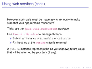 Using web services (cont.)



   However, such calls must be made asynchronously to make
   sure that your app remains responsive

   Trick: use the java.util.concurrent package

   Use ExecutorService to manage threads
       Submit an instance of Runnable or Callable
       An instance of the Future class is returned

   A Future instance represents the as-yet-unknown future value
   that will be returned by your task (if any)
 