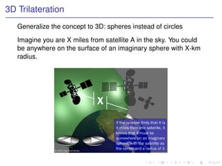 3D Trilateration
   Generalize the concept to 3D: spheres instead of circles

   Imagine you are X miles from satellite A in the sky. You could
   be anywhere on the surface of an imaginary sphere with X-km
   radius.
 