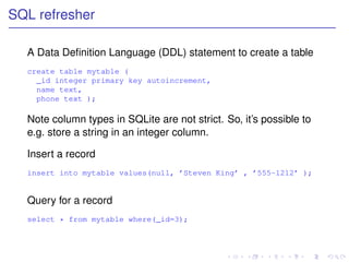 SQL refresher

  A Data Deﬁnition Language (DDL) statement to create a table
  create table mytable (
    _id integer primary key autoincrement,
    name text,
    phone text );

  Note column types in SQLite are not strict. So, it’s possible to
  e.g. store a string in an integer column.

  Insert a record
  insert into mytable values(null, ’Steven King’ , ’555-1212’ );


  Query for a record
  select * from mytable where(_id=3);
 
