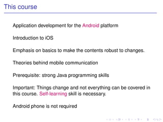 This course

  Application development for the Android platform

  Introduction to iOS

  Emphasis on basics to make the contents robust to changes.

  Theories behind mobile communication

  Prerequisite: strong Java programming skills

  Important: Things change and not everything can be covered in
  this course. Self-learning skill is necessary.

  Android phone is not required
 