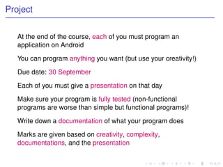 Project


   At the end of the course, each of you must program an
   application on Android

   You can program anything you want (but use your creativity!)

   Due date: 30 September

   Each of you must give a presentation on that day

   Make sure your program is fully tested (non-functional
   programs are worse than simple but functional programs)!

   Write down a documentation of what your program does

   Marks are given based on creativity, complexity,
   documentations, and the presentation
 