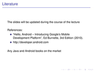 Literature



   The slides will be updated during the course of the lecture

   References:
       “Hello, Android – Introducing Google’s Mobile
       Development Platform”, Ed Burnette, 3rd Edition (2010).
       http://developer.android.com


   Any Java and Android books on the market
 
