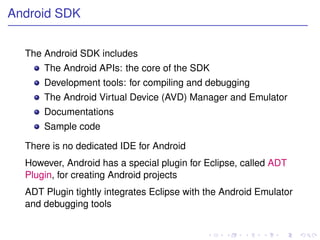 Android SDK


  The Android SDK includes
      The Android APIs: the core of the SDK
      Development tools: for compiling and debugging
      The Android Virtual Device (AVD) Manager and Emulator
      Documentations
      Sample code

  There is no dedicated IDE for Android
  However, Android has a special plugin for Eclipse, called ADT
  Plugin, for creating Android projects
  ADT Plugin tightly integrates Eclipse with the Android Emulator
  and debugging tools
 