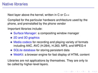 Native libraries

   Next layer above the kernel, written in C or C++
   Compiled for the particular hardware architecture used by the
   phone, and preinstalled by the phone vendor
   Important libraries include:
       Surface Manager: a compositing window manager
       2D and 3D graphics
       Media codecs for recording and playing variety of formats
       including AAC, AVC (H.264), H.263, MP3, and MPEG-4
       SQLite database for storing persistent data
       WebKit: a browser engine for fast display of HTML content

   Libraries are not applications by themselves. They are only to
   be called by higher-level layers.
 