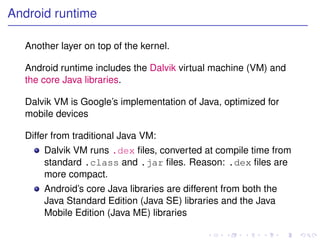 Android runtime

  Another layer on top of the kernel.

  Android runtime includes the Dalvik virtual machine (VM) and
  the core Java libraries.

  Dalvik VM is Google’s implementation of Java, optimized for
  mobile devices

  Differ from traditional Java VM:
      Dalvik VM runs .dex ﬁles, converted at compile time from
      standard .class and .jar ﬁles. Reason: .dex ﬁles are
      more compact.
      Android’s core Java libraries are different from both the
      Java Standard Edition (Java SE) libraries and the Java
      Mobile Edition (Java ME) libraries
 