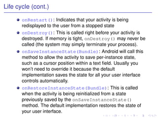 Life cycle (cont.)

       onRestart(): Indicates that your activity is being
       redisplayed to the user from a stopped state
       onDestroy(): This is called right before your activity is
       destroyed. If memory is tight, onDestroy() may never be
       called (the system may simply terminate your process).
       onSaveInstanceState(Bundle): Android will call this
       method to allow the activity to save per-instance state,
       such as a cursor position within a text ﬁeld. Usually you
       won’t need to override it because the default
       implementation saves the state for all your user interface
       controls automatically.
       onRestoreInstanceState(Bundle): This is called
       when the activity is being reinitialized from a state
       previously saved by the onSaveInstanceState()
       method. The default implementation restores the state of
       your user interface.
 