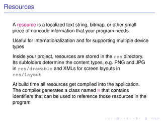 Resources

  A resource is a localized text string, bitmap, or other small
  piece of noncode information that your program needs.

  Useful for internationalization and for supporting multiple device
  types

  Inside your project, resources are stored in the res directory.
  Its subfolders determine the content types, e.g. PNG and JPG
  in res/drawable and XMLs for screen layouts in
  res/layout

  At build time all resources get compiled into the application.
  The compiler generates a class named R that contains
  identiﬁers that can be used to reference those resources in the
  program
 