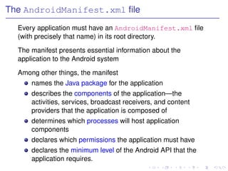 The AndroidManifest.xml ﬁle
  Every application must have an AndroidManifest.xml ﬁle
  (with precisely that name) in its root directory.

  The manifest presents essential information about the
  application to the Android system

  Among other things, the manifest
      names the Java package for the application
      describes the components of the application—the
      activities, services, broadcast receivers, and content
      providers that the application is composed of
      determines which processes will host application
      components
      declares which permissions the application must have
      declares the minimum level of the Android API that the
      application requires.
 