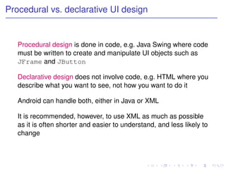 Procedural vs. declarative UI design


   Procedural design is done in code, e.g. Java Swing where code
   must be written to create and manipulate UI objects such as
   JFrame and JButton

   Declarative design does not involve code, e.g. HTML where you
   describe what you want to see, not how you want to do it

   Android can handle both, either in Java or XML

   It is recommended, however, to use XML as much as possible
   as it is often shorter and easier to understand, and less likely to
   change
 