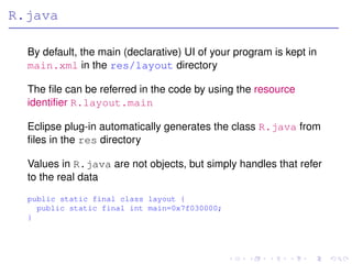 R.java

  By default, the main (declarative) UI of your program is kept in
  main.xml in the res/layout directory

  The ﬁle can be referred in the code by using the resource
  identiﬁer R.layout.main

  Eclipse plug-in automatically generates the class R.java from
  ﬁles in the res directory

  Values in R.java are not objects, but simply handles that refer
  to the real data
  public static final class layout {
    public static final int main=0x7f030000;
  }
 