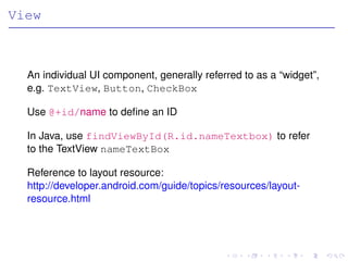 View



  An individual UI component, generally referred to as a “widget”,
  e.g. TextView, Button, CheckBox

  Use @+id/name to deﬁne an ID

  In Java, use findViewById(R.id.nameTextbox) to refer
  to the TextView nameTextBox

  Reference to layout resource:
  http://developer.android.com/guide/topics/resources/layout-
  resource.html
 
