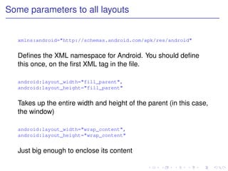 Some parameters to all layouts


   xmlns:android="http://schemas.android.com/apk/res/android"


   Deﬁnes the XML namespace for Android. You should deﬁne
   this once, on the ﬁrst XML tag in the ﬁle.

   android:layout_width="fill_parent",
   android:layout_height="fill_parent"


   Takes up the entire width and height of the parent (in this case,
   the window)

   android:layout_width="wrap_content",
   android:layout_height="wrap_content"


   Just big enough to enclose its content
 