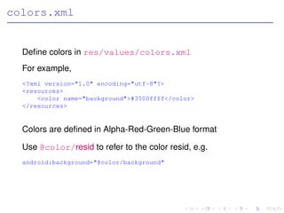 colors.xml


  Deﬁne colors in res/values/colors.xml
  For example,
  <?xml version="1.0" encoding="utf-8"?>
  <resources>
      <color name="background">#3500ffff</color>
  </resources>


  Colors are deﬁned in Alpha-Red-Green-Blue format

  Use @color/resid to refer to the color resid, e.g.
  android:background="@color/background"
 