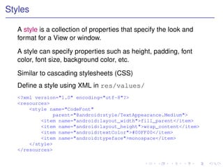 Styles

   A style is a collection of properties that specify the look and
   format for a View or window.

   A style can specify properties such as height, padding, font
   color, font size, background color, etc.

   Similar to cascading stylesheets (CSS)
   Deﬁne a style using XML in res/values/
   <?xml version="1.0" encoding="utf-8"?>
   <resources>
       <style name="CodeFont"
                parent="@android:style/TextAppearance.Medium">
           <item name="android:layout_width">fill_parent</item>
           <item name="android:layout_height">wrap_content</item>
           <item name="android:textColor">#00FF00</item>
           <item name="android:typeface">monospace</item>
       </style>
   </resources>
 