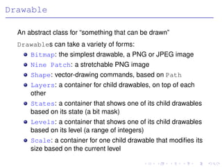 Drawable

  An abstract class for “something that can be drawn”
  Drawables can take a variety of forms:
      Bitmap: the simplest drawable, a PNG or JPEG image
      Nine Patch: a stretchable PNG image
      Shape: vector-drawing commands, based on Path
      Layers: a container for child drawables, on top of each
      other
      States: a container that shows one of its child drawables
      based on its state (a bit mask)
      Levels: a container that shows one of its child drawables
      based on its level (a range of integers)
      Scale: a container for one child drawable that modiﬁes its
      size based on the current level
 