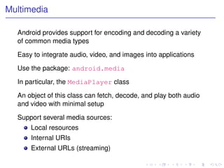 Multimedia

  Android provides support for encoding and decoding a variety
  of common media types

  Easy to integrate audio, video, and images into applications

  Use the package: android.media

  In particular, the MediaPlayer class

  An object of this class can fetch, decode, and play both audio
  and video with minimal setup

  Support several media sources:
      Local resources
      Internal URIs
      External URLs (streaming)
 