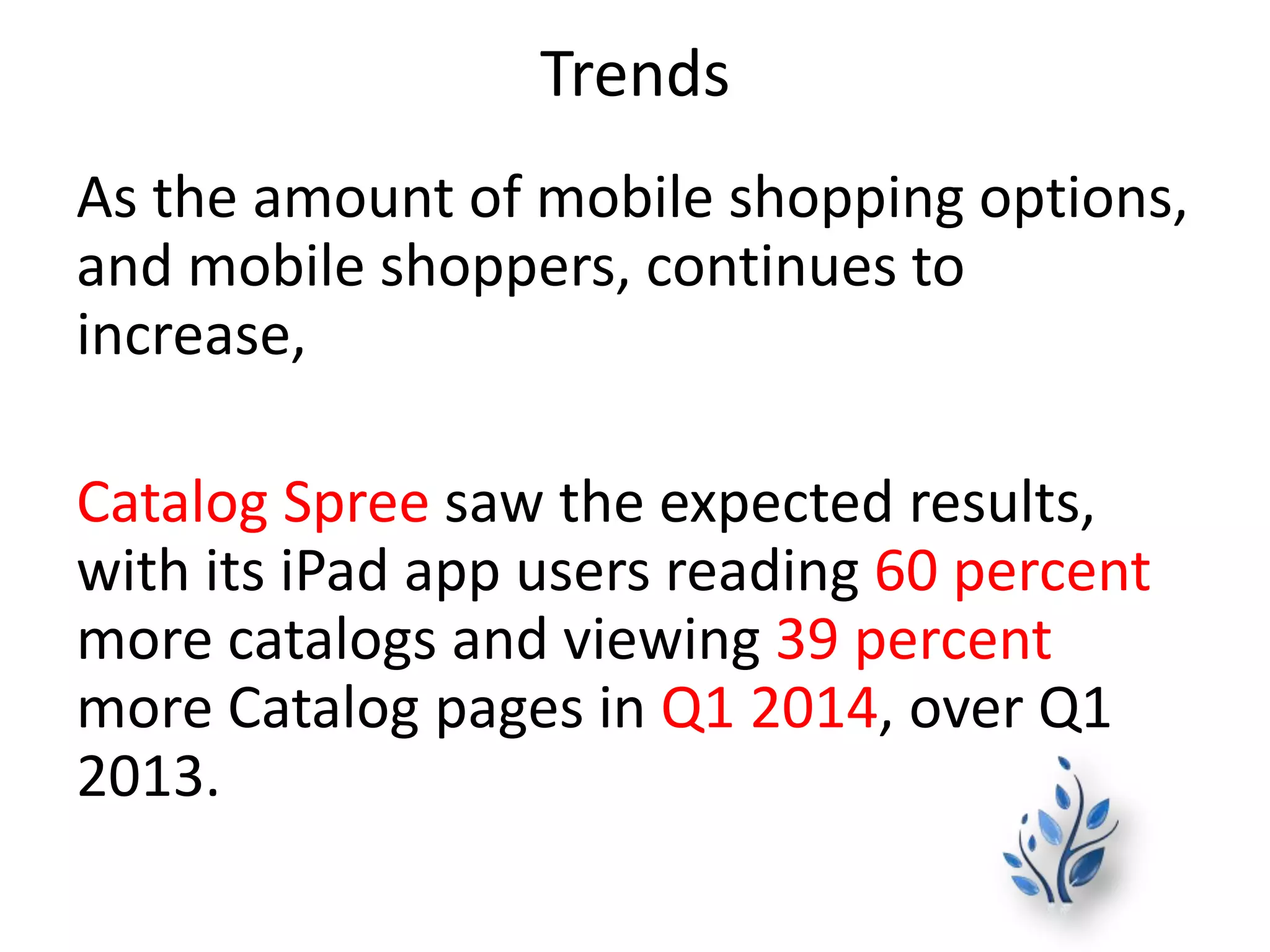 Trends
As the amount of mobile shopping options,
and mobile shoppers, continues to
increase,
Catalog Spree saw the expected results,
with its iPad app users reading 60 percent
more catalogs and viewing 39 percent
more Catalog pages in Q1 2014, over Q1
2013.
 