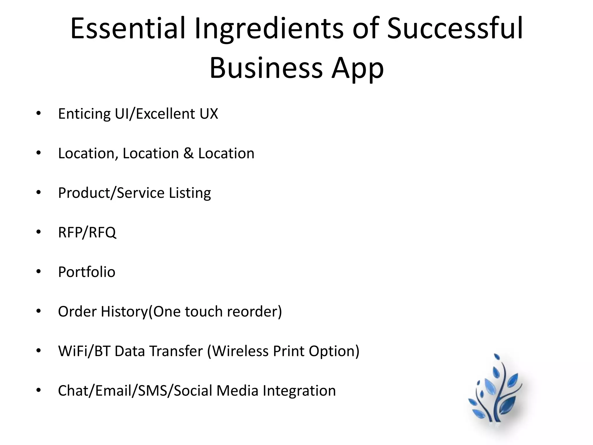 Essential Ingredients of Successful
Business App
• Enticing UI/Excellent UX
• Location, Location & Location
• Product/Service Listing
• RFP/RFQ
• Portfolio
• Order History(One touch reorder)
• WiFi/BT Data Transfer (Wireless Print Option)
• Chat/Email/SMS/Social Media Integration
 