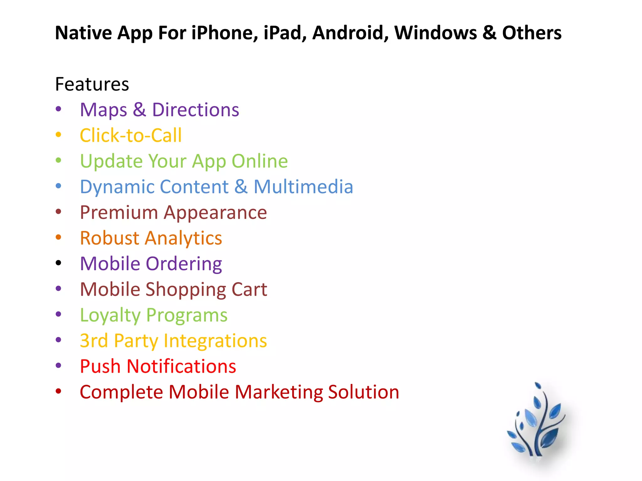 Native App For iPhone, iPad, Android, Windows & Others
Features
• Maps & Directions
• Click-to-Call
• Update Your App Online
• Dynamic Content & Multimedia
• Premium Appearance
• Robust Analytics
• Mobile Ordering
• Mobile Shopping Cart
• Loyalty Programs
• 3rd Party Integrations
• Push Notifications
• Complete Mobile Marketing Solution
 