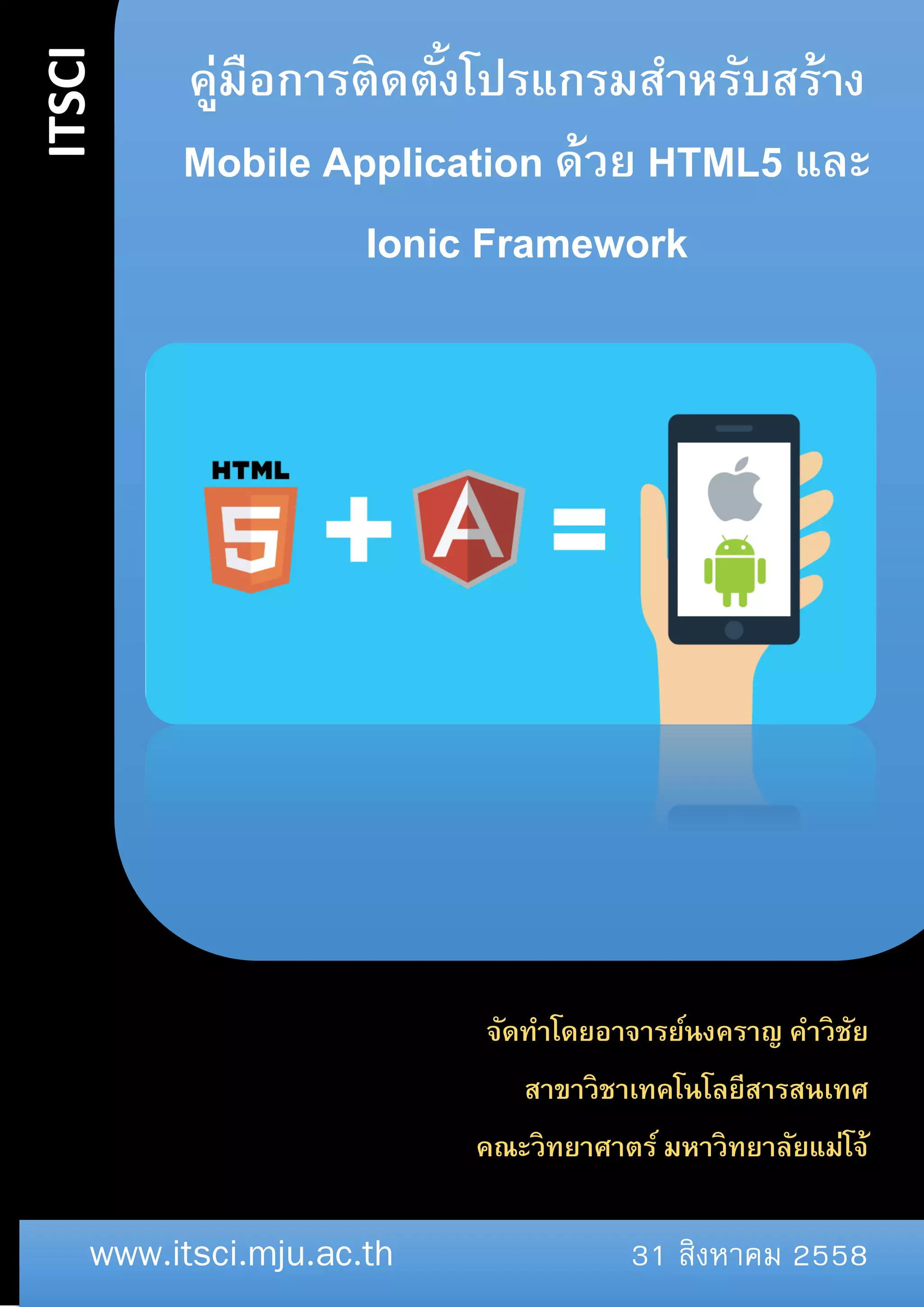 ITSCI
www.itsci.mju.ac.th 31 สิงหาคม 2558
คู่มือการติดตั้งโปรแกรมสาหรับสร้าง
Mobile Application ด้วย HTML5 และ
Ionic Framework
S
จัดทำโดยอำจำรย์นงครำญ คำวิชัย
สำขำวิชำเทคโนโลยีสำรสนเทศ
คณะวิทยำศำตร์ มหำวิทยำลัยแม่โจ้
 