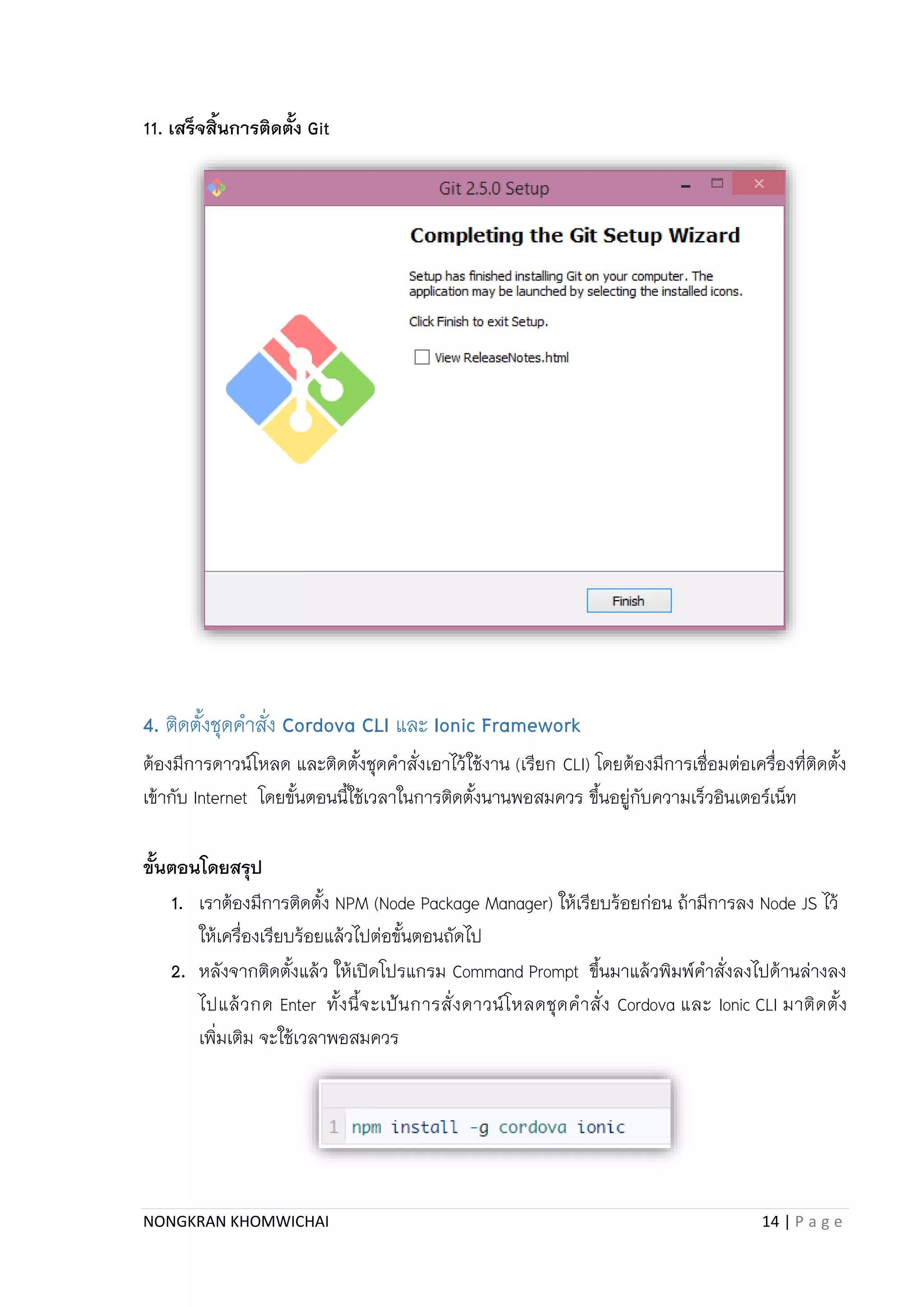 NONGKRAN KHOMWICHAI 14 | P a g e
11. เสร็จสิ้นการติดตั้ง Git
4. ติดตั้งชุดคำสั่ง Cordova CLI และ Ionic Framework
ต้องมีกำรดำวน์โหลด และติดตั้งชุดคำสั่งเอำไว้ใช้งำน (เรียก CLI) โดยต้องมีกำรเชื่อมต่อเครื่องที่ติดตั้ง
เข้ำกับ Internet โดยขั้นตอนนี้ใช้เวลำในกำรติดตั้งนำนพอสมควร ขึ้นอยู่กับควำมเร็วอินเตอร์เน็ท
ขั้นตอนโดยสรุป
1. เรำต้องมีกำรติดตั้ง NPM (Node Package Manager) ให้เรียบร้อยก่อน ถ้ำมีกำรลง Node JS ไว้
ให้เครื่องเรียบร้อยแล้วไปต่อขั้นตอนถัดไป
2. หลังจำกติดตั้งแล้ว ให้เปิดโปรแกรม Command Prompt ขึ้นมำแล้วพิมพ์คำสั่งลงไปด้ำนล่ำงลง
ไปแล้วกด Enter ทั้งนี้จะเป้นกำรสั่งดำวน์โหลดชุดคำสั่ง Cordova และ Ionic CLI มำติดตั้ง
เพิ่มเติม จะใช้เวลำพอสมควร
 