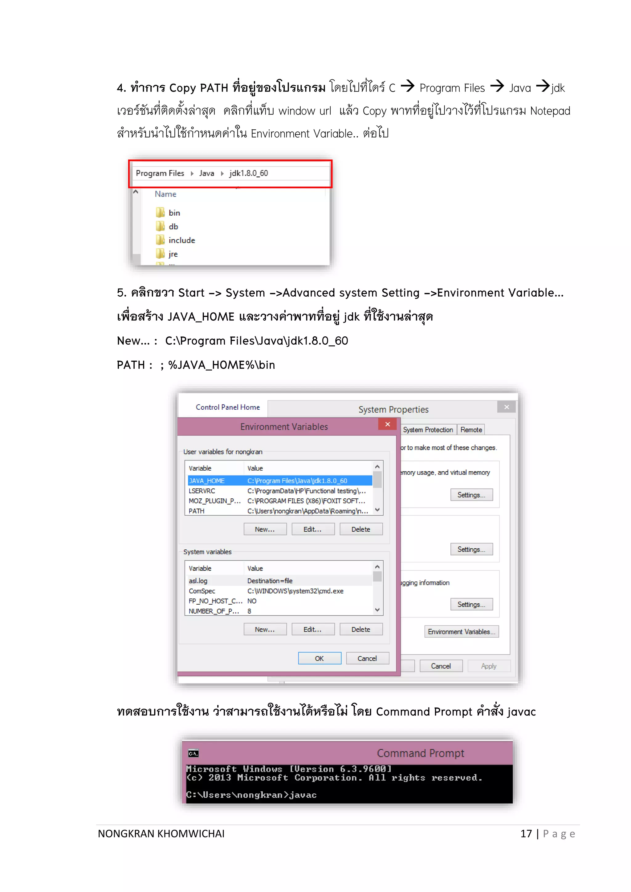 NONGKRAN KHOMWICHAI 17 | P a g e
4. ทาการ Copy PATH ที่อยู่ของโปรแกรม โดยไปที่ไดร์ C  Program Files  Java jdk
เวอร์ชันที่ติดตั้งล่ำสุด คลิกที่แท็บ window url แล้ว Copy พำทที่อยู่ไปวำงไว้ที่โปรแกรม Notepad
สำหรับนำไปใช้กำหนดค่ำใน Environment Variable.. ต่อไป
5. คลิกขวา Start -> System ->Advanced system Setting ->Environment Variable…
เพื่อสร้าง JAVA_HOME และวางค่าพาทที่อยู่ jdk ที่ใช้งานล่าสุด
New… : C:Program FilesJavajdk1.8.0_60
PATH : ; %JAVA_HOME%bin
ทดสอบการใช้งาน ว่าสามารถใช้งานได้หรือไม่ โดย Command Prompt คาสั่ง javac
 
