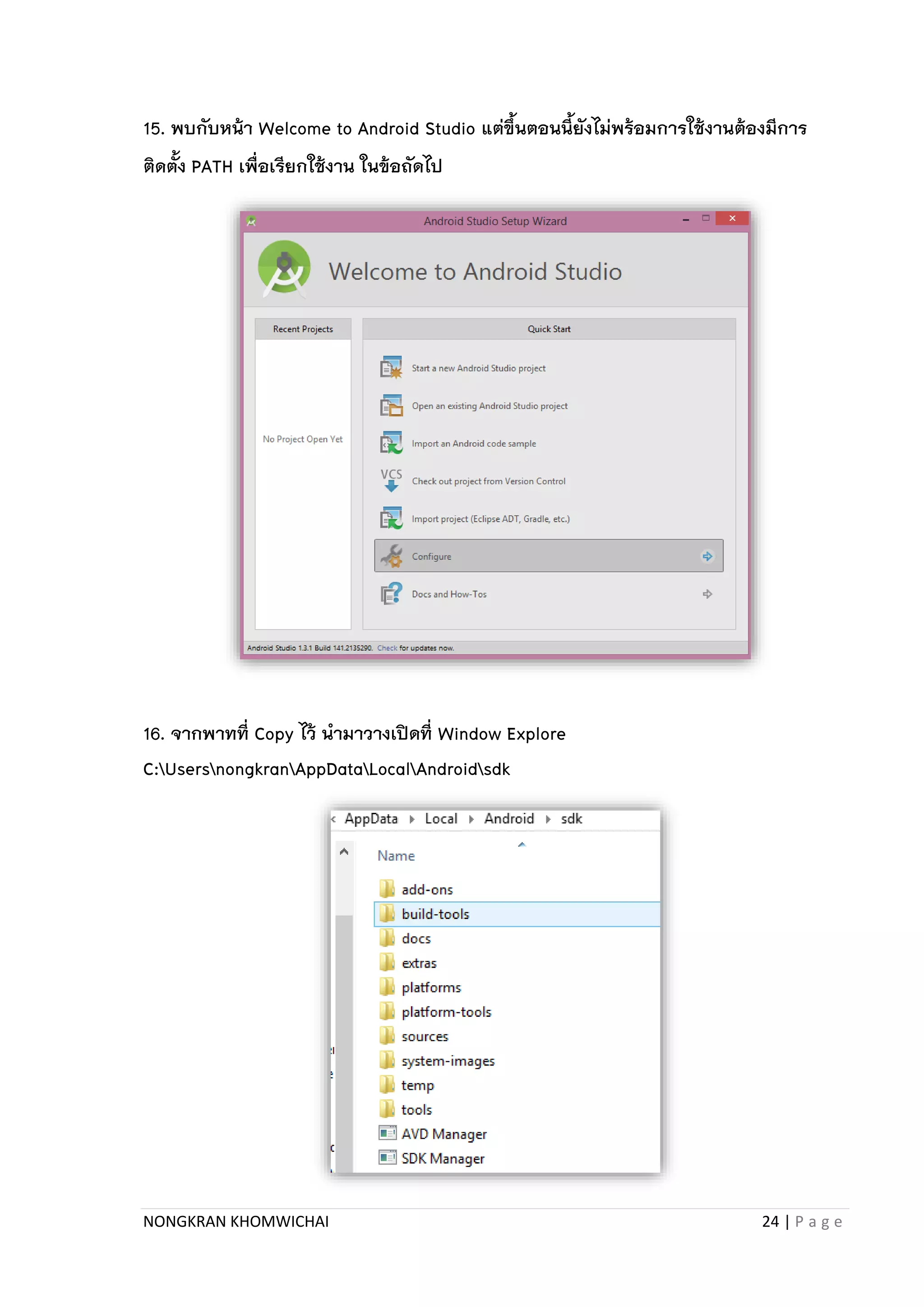 NONGKRAN KHOMWICHAI 24 | P a g e
15. พบกับหน้า Welcome to Android Studio แต่ขึ้นตอนนี้ยังไม่พร้อมการใช้งานต้องมีการ
ติดตั้ง PATH เพื่อเรียกใช้งาน ในข้อถัดไป
16. จากพาทที่ Copy ไว้ นามาวางเปิดที่ Window Explore
C:UsersnongkranAppDataLocalAndroidsdk
 