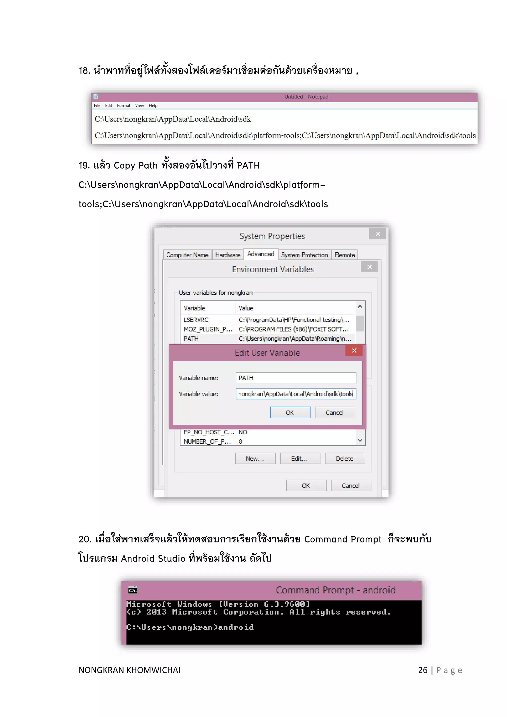NONGKRAN KHOMWICHAI 26 | P a g e
18. นาพาทที่อยู่ไฟล์ทั้งสองโฟล์เดอร์มาเชื่อมต่อกันด้วยเครื่องหมาย ,
19. แล้ว Copy Path ทั้งสองอันไปวางที่ PATH
C:UsersnongkranAppDataLocalAndroidsdkplatform-
tools;C:UsersnongkranAppDataLocalAndroidsdktools
20. เมื่อใส่พาทเสร็จแล้วให้ทดสอบการเรียกใช้งานด้วย Command Prompt ก็จะพบกับ
โปรแกรม Android Studio ที่พร้อมใช้งาน ถัดไป
 