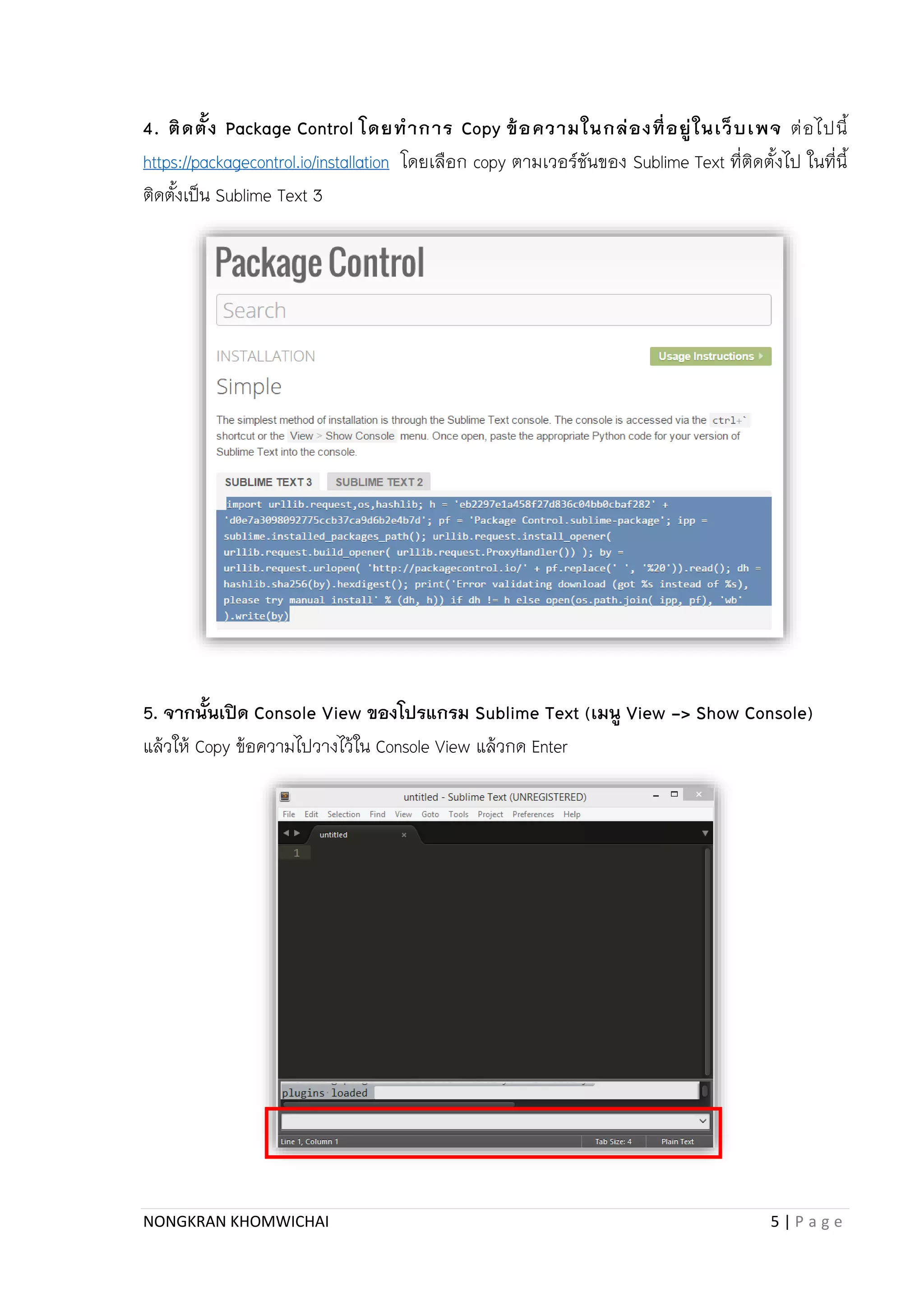 NONGKRAN KHOMWICHAI 5 | P a g e
4. ติดตั้ง Package Control โดยทาการ Copy ข้อความในกล่องที่อยู่ในเว็บเพจ ต่อไปนี้
https://packagecontrol.io/installation โดยเลือก copy ตำมเวอร์ชันของ Sublime Text ที่ติดตั้งไป ในที่นี้
ติดตั้งเป็น Sublime Text 3
5. จากนั้นเปิด Console View ของโปรแกรม Sublime Text (เมนู View -> Show Console)
แล้วให้ Copy ข้อควำมไปวำงไว้ใน Console View แล้วกด Enter
 