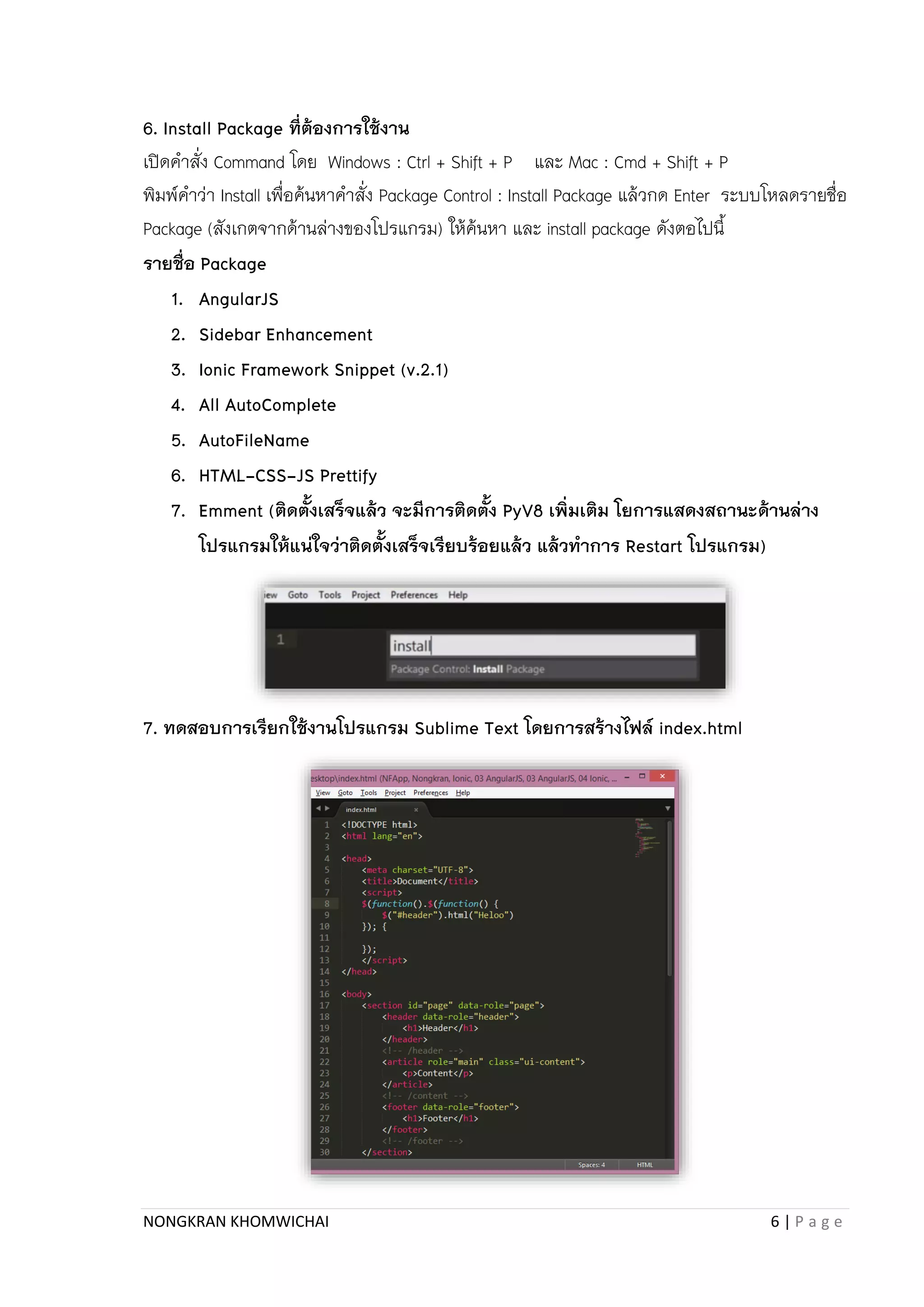 NONGKRAN KHOMWICHAI 6 | P a g e
6. Install Package ที่ต้องการใช้งาน
เปิดคำสั่ง Command โดย Windows : Ctrl + Shift + P และ Mac : Cmd + Shift + P
พิมพ์คำว่ำ Install เพื่อค้นหำคำสั่ง Package Control : Install Package แล้วกด Enter ระบบโหลดรำยชื่อ
Package (สังเกตจำกด้ำนล่ำงของโปรแกรม) ให้ค้นหำ และ install package ดังตอไปนี้
รายชื่อ Package
1. AngularJS
2. Sidebar Enhancement
3. Ionic Framework Snippet (v.2.1)
4. All AutoComplete
5. AutoFileName
6. HTML-CSS-JS Prettify
7. Emment (ติดตั้งเสร็จแล้ว จะมีการติดตั้ง PyV8 เพิ่มเติม โยการแสดงสถานะด้านล่าง
โปรแกรมให้แน่ใจว่าติดตั้งเสร็จเรียบร้อยแล้ว แล้วทาการ Restart โปรแกรม)
7. ทดสอบการเรียกใช้งานโปรแกรม Sublime Text โดยการสร้างไฟล์ index.html
 