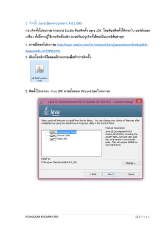 NONGKRAN KHOMWICHAI 16 | P a g e
5. ติดตั้ง Java Development Kit (JDK)
ก่อนติดตั้งโปรแกรม Android Studio ต้องติดตั้ง Java JDK โดยต้องติดตั้งให้ตรงกับเวอร์ชันของ
เครื่อง ทั้งนี้หากผู้ใช้เคยติดตั้งแล้ว ควรปรับปรุงติดตั้งใหม่เป็นเวอร์ชั่นล่าสุด
1. ดาวน์โหลดโปรแกรม http://www.oracle.com/technetwork/java/javase/downloads/jdk8-
downloads-2133151.html
2. ดับเบิ้ลคลิกที่ไอคอนโปรแกรมเพื่อทาการติดตั้ง
3. ติดตั้งโปรแกรม Java JDK ตามขั้นตอน Wizard ของโปรแกรม
 