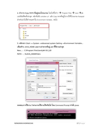 NONGKRAN KHOMWICHAI 17 | P a g e
4. ทาการ Copy PATH ที่อยู่ของโปรแกรม โดยไปที่ไดร์ C  Program Files  Java jdk
เวอร์ชันที่ติดตั้งล่ำสุด คลิกที่แท็บ window url แล้ว Copy พำทที่อยู่ไปวำงไว้ที่โปรแกรม Notepad
สำหรับนำไปใช้กำหนดค่ำใน Environment Variable.. ต่อไป
5. คลิกขวา Start -> System ->Advanced system Setting ->Environment Variable…
เพื่อสร้าง JAVA_HOME และวางค่าพาทที่อยู่ jdk ที่ใช้งานล่าสุด
New… : C:Program FilesJavajdk1.8.0_60
PATH : ; %JAVA_HOME%bin
ทดสอบการใช้งาน ว่าสามารถใช้งานได้หรือไม่ โดย Command Prompt คาสั่ง javac
 