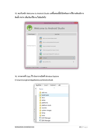 NONGKRAN KHOMWICHAI 24 | P a g e
15. พบกับหน้า Welcome to Android Studio แต่ขึ้นตอนนี้ยังไม่พร้อมการใช้งานต้องมีการ
ติดตั้ง PATH เพื่อเรียกใช้งาน ในข้อถัดไป
16. จากพาทที่ Copy ไว้ นามาวางเปิดที่ Window Explore
C:UsersnongkranAppDataLocalAndroidsdk
 