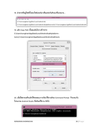 NONGKRAN KHOMWICHAI 26 | P a g e
18. นาพาทที่อยู่ไฟล์ทั้งสองโฟล์เดอร์มาเชื่อมต่อกันด้วยเครื่องหมาย ,
19. แล้ว Copy Path ทั้งสองอันไปวางที่ PATH
C:UsersnongkranAppDataLocalAndroidsdkplatform-
tools;C:UsersnongkranAppDataLocalAndroidsdktools
20. เมื่อใส่พาทเสร็จแล้วให้ทดสอบการเรียกใช้งานด้วย Command Prompt ก็จะพบกับ
โปรแกรม Android Studio ที่พร้อมใช้งาน ถัดไป
 