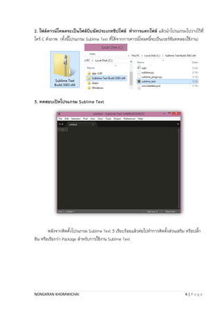 NONGKRAN KHOMWICHAI 4 | P a g e
2. ไฟล์ดาวน์โหลดจะเป็นไฟล์บีบอัดประเภทซิปไฟล์ ทาการแตกไฟล์ แล้วนำโปรแกรมไปวำงไว้ที่
ไดร์ C ดังภำพ (ทั้งนี้โปรแกรม Sublime Text ที่ได้จำกกำรดำวน์โหลดนี้จะเป็นเวอร์ชันทดลองใช้งำน)
3. ทดสอบเปิดโปรแกรม Sublime Text
หลังจำกติตตั้งโปรแกรม Sublime Text 3 เรียบร้อยแล้วต่อไปทำกำรติดตั้งส่วนเสริม หรือปลั๊ก
อิน หรือเรียกว่ำ Package สำหรับกำรใช้งำน Sublime Text
 