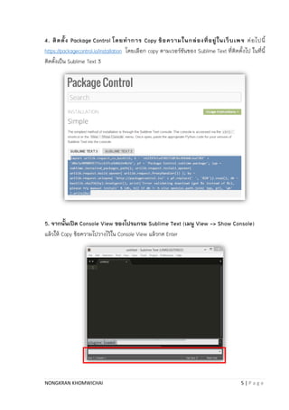 NONGKRAN KHOMWICHAI 5 | P a g e
4. ติดตั้ง Package Control โดยทาการ Copy ข้อความในกล่องที่อยู่ในเว็บเพจ ต่อไปนี้
https://packagecontrol.io/installation โดยเลือก copy ตำมเวอร์ชันของ Sublime Text ที่ติดตั้งไป ในที่นี้
ติดตั้งเป็น Sublime Text 3
5. จากนั้นเปิด Console View ของโปรแกรม Sublime Text (เมนู View -> Show Console)
แล้วให้ Copy ข้อควำมไปวำงไว้ใน Console View แล้วกด Enter
 